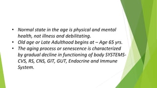 • Normal state in the age is physical and mental
health, not illness and debilitating.
• Old age or Late Adulthood begins at – Age 65 yrs.
• The aging process or senescence is characterized
by gradual decline in functioning of body SYSTEMS-
CVS, RS, CNS, GIT, GUT, Endocrine and Immune
System.
 