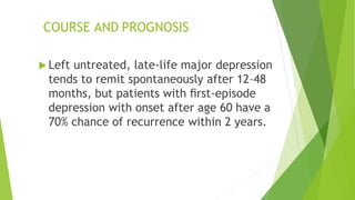 COURSE AND PROGNOSIS
 Left untreated, late-life major depression
tends to remit spontaneously after 12–48
months, but patients with ﬁrst-episode
depression with onset after age 60 have a
70% chance of recurrence within 2 years.
 
