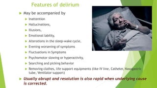 Features of delirium
 May be accompanied by
 Inattention
 Hallucinations,
 Illusions,
 Emotional lability,
 Alterations in the sleep-wake cycle,
 Evening worsening of symptoms
 Fluctuations in Symptoms
 Psychomotor slowing or hyperactivity,
 Searching and picking behavior
 Removing clothes, life support equipments (like IV line, Catheter, Nasogastric
tube, Ventilator support)
 Usually abrupt and resolution is also rapid when underlying cause
is corrected.
 