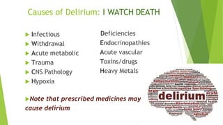 Causes of Delirium: I WATCH DEATH
 Infectious
 Withdrawal
 Acute metabolic
 Trauma
 CNS Pathology
 Hypoxia
Deficiencies
Endocrinopathies
Acute vascular
Toxins/drugs
Heavy Metals
Note that prescribed medicines may
cause delirium
 