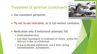 Treatment of delirium (continued)
 Use consistent personnel
 Try not to use restraints, as it can worsen confusion.
 Medication only if behavioral attempts fail
 Avoid polypharmacy
 Low dose neuroleptic is treatment of choice, unless the
delirium is due to withdrawal.
 If due to Alcohol withdrawal, use a short-acting
benzodiazepine. (Lorazepam)
 
