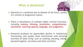  Dementia is a syndrome due to disease of the brain, usually
of a chronic or progressive nature.
 There is disturbance of multiple higher cortical functions,
including memory, thinking, orientation, comprehension,
calculation, learning capacity, language, and judgement.
 Dementia produces an appreciable decline in intellectual
functioning, and usually some interference with personal
activities of daily living, such as washing, dressing, eating,
personal hygiene, excretory and toilet activities.
What is dementia?
 