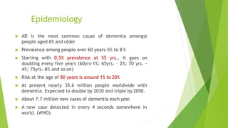  AD is the most common cause of dementia amongst
people aged 65 and older
 Prevalence among people over 60 years–5% to 8 %
 Starting with 0.5% prevalence at 55 yrs., it goes on
doubling every five years (60yrs-1%; 65yrs. – 2%; 70 yrs. -
4%; 75yrs.-8% and so on)
 Risk at the age of 80 years is around 15 to 20%
 At present nearly 35.6 million people worldwide with
dementia. Expected to double by 2030 and triple by 2050.
 About 7.7 million new cases of dementia each year.
 A new case detected in every 4 seconds somewhere in
world. (WHO)
Epidemiology
 