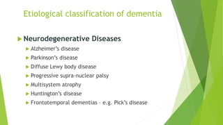  Neurodegenerative Diseases
 Alzheimer’s disease
 Parkinson’s disease
 Diffuse Lewy body disease
 Progressive supra-nuclear palsy
 Multisystem atrophy
 Huntington’s disease
 Frontotemporal dementias – e.g. Pick’s disease
Etiological classification of dementia
 