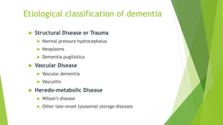  Structural Disease or Trauma
 Normal pressure hydrocephalus
 Neoplasms
 Dementia pugilistica
 Vascular Disease
 Vascular dementia
 Vasculitis
 Heredo-metabolic Disease
 Wilson’s disease
 Other late-onset lysosomal storage diseases
Etiological classification of dementia
 