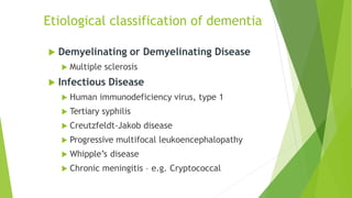  Demyelinating or Demyelinating Disease
 Multiple sclerosis
 Infectious Disease
 Human immunodeficiency virus, type 1
 Tertiary syphilis
 Creutzfeldt-Jakob disease
 Progressive multifocal leukoencephalopathy
 Whipple’s disease
 Chronic meningitis – e.g. Cryptococcal
Etiological classification of dementia
 