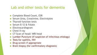  Complete Blood Count, ESR
 Serum Urea, Creatinine, Electrolytes
 Thyroid function tests
 Serum B 12 & Folate
 Electrocardiogram
 Chest X-ray
 CT Scan of head/ MRI head
 Lumber Puncture (if suspicion of infectious etiology)
 Tests for syphilis, HIV
 Drug screen if appropriate
 Brain biopsy (for confirmatory diagnosis)
Lab and other tests for dementia
 