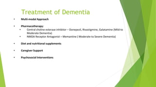 Treatment of Dementia
• Multi-modal Approach
• Pharmacotherapy:
• Central choline esterase inhibitor – Donepezil, Rivastigmine, Galatamine (Mild to
Moderate Dementia)
• NMDA Receptor Antagonist – Memantine ( Moderate to Severe Dementia)
• Diet and nutritional supplements
• Caregiver Support
• Psychosocial Interventions
 