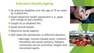 Indicators Healthy Ageing
No physical disability over the age of 75 as rated
by a physician;
Good subjective health assessment (i.e. good
self-ratings of one's health);
Length of un-disabled life;
Good mental health;
Objective social support;
Self-rated life satisfaction in different domains;
Marriage; income-related work; children;
friendship and social contacts; hobbies;
community service activities; religion and
recreation/sports.
 