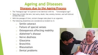 Ageing and Diseases
Diseases due to the Ageing Process
 The “biological age” of a person is not identical with his “chronological age”.
 Years may wrinkle the skin, but worry, doubt, fear, anxiety, tension, and self-distrust
wrinkle the soul.
 With the passage of time, certain changes take place in an organism.
 The following disabilities are considered as incident to it:
o Senile cataract
o Failure of special senses
o Osteoporosis affecting mobility
o Alzheimer’s disease
o Nerve deafness
o Glaucoma
o Bronchitis
o Rheumatism
o Dental problems
 