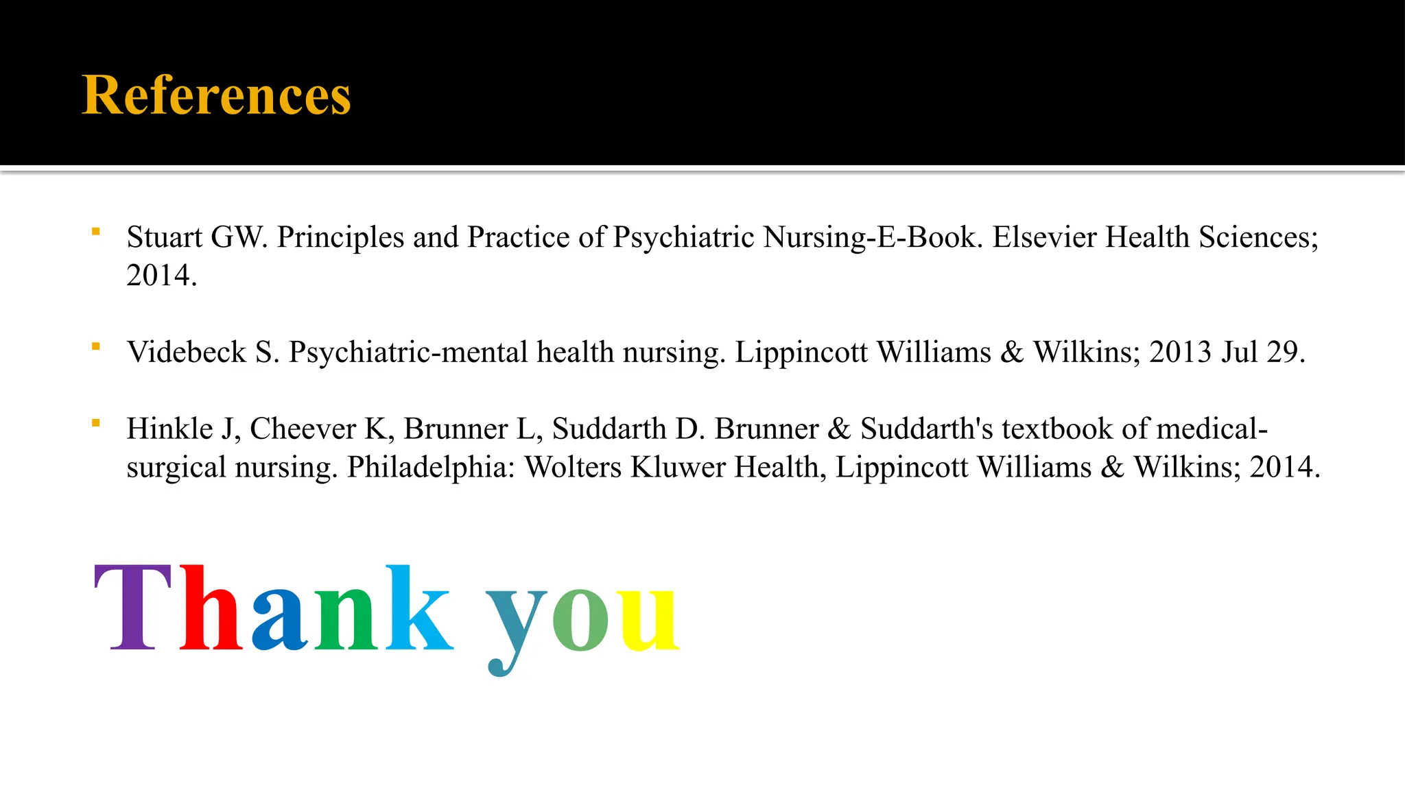 References
 Stuart GW. Principles and Practice of Psychiatric Nursing-E-Book. Elsevier Health Sciences;
2014.
 Videbeck S. Psychiatric-mental health nursing. Lippincott Williams & Wilkins; 2013 Jul 29.
 Hinkle J, Cheever K, Brunner L, Suddarth D. Brunner & Suddarth's textbook of medical-
surgical nursing. Philadelphia: Wolters Kluwer Health, Lippincott Williams & Wilkins; 2014.
Thank you
 