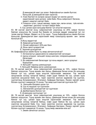 Д аминдэмтэй хамт уух эсвэл бифосфонатын эмийн бүлгээс
Кальцтай, Д аминдэмтэй хамт хэрэглэх.
3. Унаж бэртвэл яс хугарах эрсдэл өндөр тул хөнгөн дасгал
хөдөлгөөнийг орон дотроо хийж байх. Ясны сийрэгжилт багасах,
өвдөлт намдтал хэвтэрт байх.
4.Тохирсон гутал, гувцас өмсөөд, гадаа гарч, явган алхах, гүйх мэтийн
хөдөлгөөн дасгалыг тогтмол хийдэг байх.
5. Сүү цагаан идээ кальцаар баялаг тул илүүтэй хэрэглэх.
63. 88 настай эмэгтэй ясны сийрэгжилтийг үзүүлэхэд яс 25% сийрэг болсон
байгааг илрүүлсэн ба түүний бүх биеийн яс янгинаж өвддөг зовиуртай тул гол
төлөв хэвтэрт байдаг. Өвдөлт нь 2-3-р зэрэг. Түүнд бифосфонатын эмийн бүлгээс
Кальцтай, Даминдэмтэй хамт хэрэглэхийг ямар тохиолдолд өрхийн эмч зөлөж
болохгүй вэ?
А.Ясны өвдөлттэй
В. Бөөрний дутагдалтай
С. Ясний сийрэгжилт 20%-иас бага
Д. Ясны эмгэг хугаралттай
Е. Зүрхний дутагдалтай
64. Бифосфонатын эмийн бүлэг нь ямар үйлчилгээтэй вэ?
1. Остеокластыг дарангуйлж яс сийрэгжилтийг зогсоодог.
2. Цусны илүүдэл кальцийг ясанд шингээж, гиперкальциемийг
багасгадаг.
3. Яс сийрэгжилтийг багасгадаг тул ясны өвдөлт, эмгэг хугарлыг
бууруулдаг.
4. Кальцийг гэдсэнд шимэгдүүлдэг.
5. Кальцийг бөөрөнд эргэн шимэгдүүлдэг.
65. 78 настай эмэгтэй ясны сийрэгжилтийг үзүүлэхэд яс 10% сийрэг болсон
байгааг илрүүлсэн. Түүнд өрхийн эмч Кальц, Даминдэм бичиж өгсөн ба кальцаар
баялаг тул сүү, цагаан идээ илүүтэй хэрэглэхийг зөвлөсөн. Тэр эмэгтэй
залуугаасаа эхлээд чихэртэй байхуу, кофе уудаг байсан ба сүү, цагаан идээ
хэрэглэж заншаагүй байв. Сүү, тараг хэрэглэж эхэлсэн өдрөөсөө тэр суулгаж,
суулгалтанд Котримоксазол, Фталазол, Бифидум бактерин, Линекс зэргийг уусан
боловч суулгалт намдахгүй 10 хонов. Тэр ямар шалтгаантай суулгасан бэ?
А. Кальцийн бэлдмэл уусан тул
В. Сүү нь муудсан тул суулгасан
С. Лактазагийн дутагдалтай тул суулгасан
Д. Дисбактериоз болсон тул
Е. Д аминдэм суулгуулдаг тул
66. 78 настай эмэгтэй ясны сийрэгжилтийг үзүүлэхэд яс 10% сийрэг болсон
байгааг илрүүлсэн. Түүнд өрхийн эмч Кальц, Даминдэм бичиж өгсөн ба кальцаар
баялаг тул сүү, цагаан идээ илүүтэй хэрэглэхийг зөвлөсөн. Тэр эмэгтэй
залуугаасаа эхлээд чихэртэй байхуу, кофе уудаг байсан ба сүү, цагаан идээ
хэрэглэж заншаагүй байв. Сүү, тараг хэрэглэж эхэлсэн өдрөөсөө тэр суулгаж,
суулгалтанд Котримоксазол, Фталазол, Бифидум бактерин, Линекс зэргийг уусан
боловч суулгалт намдахгүй 10 хонов. Түүнд ямар зөвлөгөө өгөх вэ?
1. Эмийн эмчилгээг зогсоох.
 