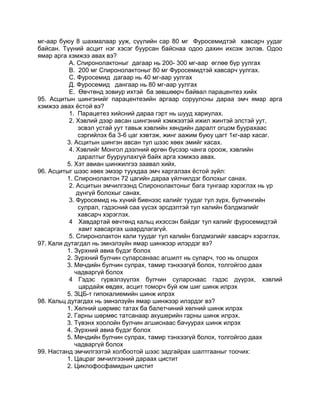 мг-аар буюу 8 шахмалаар ууж, сүүлийн сар 80 мг Фуросемидтэй хавсарч уудаг
байсан. Түүний асцит нэг хэсэг буурсан байснаа одоо дахин ихсэж эхлэв. Одоо
ямар арга хэмжээ авах вэ?
А. Спиронолактоныг дагаар нь 200- 300 мг-аар өглөө бүр уулгах
В. 200 мг Спиронолактоныг 80 мг Фуросемидтэй хавсарч уулгах.
С. Фуросемид дагаар нь 40 мг-аар уулгах
Д. Фуросемид дангаар нь 80 мг-аар уулгах
Е. Өвчтөнд зовиур ихтэй ба зөвшөөрч байвал парацентез хийх
95. Асцитын шингэнийг парацентезийн аргаар соруулсны дараа эмч ямар арга
хэмжээ авах ѐстой вэ?
1. Парацетез хийсний дараа гэрт нь шууд хариулах.
2. Хэвлий дээр авсан шингэний хэмжээтэй ижил жинтэй элстэй уут,
эсвэл устай уут тавьж хэвлийн хөндийн даралт огцом буурахаас
сэргийлэх ба 3-6 цаг хэвтэж, жинг аажим буюу цагт 1кг-аар хасаг.
3. Асцитын шингэн авсан тул шээс хөөх эмийг хасах.
4. Хэвлийг Монгол дээлний өргөн бүсээр чанга ороож, хэвлийн
даралтыг бууруулахгүй байх арга хэмжээ авах.
5. Хэт авиан шинжилгээ заавал хийх.
96. Асцитыг шээс хөөх эмээр туухдаа эмч харгалзах ѐстой зүйл:
1. Спиронолактон 72 цагийн дараа үйлчилдэг болохыг санах.
2. Асцитын эмчилгээнд Спиронолактоныг бага тунгаар хэрэглэх нь үр
дүнгүй болохыг санах.
3. Фуросемид нь хүний биенээс калийг туудаг тул зүрх, булчингийн
сулрал, гэдэсний саа үүсэх эрсдэлтэй тул калийн бэлдмэлийг
хавсарч хэрэглэх.
4 Хавдартай өвчтөнд кальц ихэссэн байдаг тул калийг фуросемидтэй
хамт хавсаргах шаардлагагүй.
5. Спиронолактон кали туудаг тул калийн бэлдмэлийг хавсарч хэрэглэх.
97. Кали дутагдал нь эмнэлзүйн ямар шинжээр илэрдэг вэ?
1. Зүрхний авиа бүдэг болох
2. Зүрхний булчин суларсанаас агшилт нь суларч, тоо нь олшрох
3. Мөчдийн булчин сулрах, тамир тэнхээгүй болох, толгойгоо даах
чадваргүй болох
4 Гэдэс гүрвэлзүүлэх булчин суларснаас гэдэс дүүрэх, хэвлий
цардайж өвдөх, асцит томорч буй юм шиг шинж илрэх
5. ЗЦБ-т гипокалиемийн шинж илрэх
98. Кальц дутагдах нь эмнэлзүйн ямар шинжээр илэрдэг вэ?
1. Хөлний шөрмөс татах ба балетчиний хөлний шинж илрэх
2. Гарны шөрмөс татсанаар акушерийн гарны шинж илрэх.
3. Түвэнх хоолойн булчин агшиснаас бачуурах шинж илрэх
4. Зүрхний авиа бүдэг болох
5. Мөчдийн булчин сулрах, тамир тэнхээгүй болох, толгойгоо даах
чадваргүй болох
99. Настанд эмчилгээтэй холбоотой шээс задгайрах шалтгааныг тоочих:
1. Цацраг эмчилгээний дараах цистит
2. Циклофосфамидын цистит
 