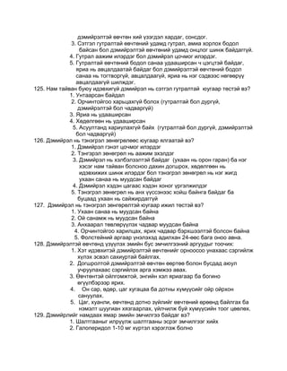 дэмийрэлтэй өвчтөн хий үзэгдэл хардаг, сонсдог.
3. Сэтгэл гутралтай өвчтөний удамд гутрал, амиа хорлох бодол
байсан бол дэмийрэлтэй өвчтөний удамд онцлог шинж байдаггүй.
4. Гутрал аажим илэрдэг бол дэмийрэл цочмог илэрдэг.
5. Гутралтай өвчтөний бодол санаа удааширсан ч цэгцтэй байдаг,
яриа нь авцалдаатай байдаг бол дэмийрэлтэй өвчтөний бодол
санаа нь тогтворгүй, авцалдаагүй, яриа нь нэг сэдвээс нөгөөрүү
авцалдаагүй шилждэг.
125. Нам тайван буюу идэвхигүй дэмийрэл нь сэтгэл гутралтай юугаар төстэй вэ?
1. Унтаарсан байдал
2. Орчинтойгоо харьцахгүй болох (гутралтай бол дургүй,
дэмийрэлтэй бол чадваргүй)
3. Яриа нь удааширсан
4. Хөдөлгөөн нь удааширсан
5. Асуултанд хариулахгүй байх (гутралтай бол дургүй, дэмийрэлтэй
бол чадваргүй)
126. Дэмийрэл нь тэнэгрэл зөнөгрөлөөс юугаар ялгаатай вэ?
1. Дэмийрэл гэнэт цочмог илэрдэг
2. Тэнгэрэл зөнөгрөл нь аажим эхэлдэг
3. Дэмийрэл нь хэлбэлзэлтэй байдаг (ухаан нь орон гаран) ба нэг
хэсэг нам тайван болсноо дахин догшрох, хөдөлгөөн нь
идэвхижих шинж илэрдэг бол тэнэгрэл зөнөгрөл нь нэг жигд
ухаан санаа нь муудсан байдаг
4. Дэмийрэл хэдэн цагаас хэдэн хоног үргэлжилдэг
5. Тэнэгрэл зөнөгрөл нь анх үүссэнээс хойш байнга байдаг ба
буцаад ухаан нь сайжирдаггүй
127. Дэмийрэл нь тэнэгрэл зөнгөрөлтэй юугаар ижил төстэй вэ?
1. Ухаан санаа нь муудсан байна
2. Ой санамж нь муудсан байна
3. Анхаарал төвлөрүүлэх чадвар муудсан байна
4. Орчинтойгоо харилцах, ярих чадвар бэрхшээлтэй болсон байна
5. Фолстейний аргаар үнэлэхэд адилхан 24-өөс бага оноо авна.
128. Дэмийрэлтэй өвчтөнд үзүүлэх эмийн бус эмчилгээний аргуудыг тоочих:
1. Хэт идэвхитэй дэмийрэлтэй өвчтөнийг орноосоо унахаас сэргийлж
хүлэх эсвэл сахиуртай байлгах.
2. Догшролтой дэмийрэлтэй өвчтөн өөртөө болон бусдад аюул
учруулахаас сэргийлэх арга хэмжээ авах.
3. Өвчтөнтэй ойлгомжтой, энгийн хэл яриагаар ба богино
өгүүлбэрээр ярих.
4. Он сар, өдөр, цаг хугацаа ба дотны хүмүүсийг ойр ойрхон
сануулах.
5. Цаг, хуанли, өвчтөнд дотно зүйлийг өвчтөний өрөөнд байлгах ба
нэмэлт шуугиан хязгаарлах, үйлчилж буй хүмүүсийн тоог цөөлөх.
129. Дэмийрлийг намдаах ямар эмийн эмчилгээ байдаг вэ?
1. Шалтгааныг илрүүлж шалтгааны эсрэг эмчилгээг хийх
2. Галоперидол 1-10 мг хүртэл хэрэглэж болно
 