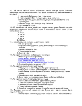 162. 83 настай эмэгтэй насны доройтлын улмаас хэвтэрт орсон. Хэвтрийн
цооролтоос урьдчилан сэргийлэхийн тулд асран халамжлагчид ямар зөвлөгөө өгөх
ѐстой вэ?
1. Настангийн байрлалыг 2 цаг тутам солих.
2. Настанг даралт бага үүсгэдэг гудсан дээр хэвтүүлэх.
3. Настанд илчлэг, уураг, өөх тос, нүүрс ус, аминдэмээр баялаг хоол
хүнс идүүлэх.
4. Настанг хатуу, тэгш гадаргуй дээр хэвтүүлэх.
5. Настангийн цус солих.
163. 83 настай эмэгтэй насны доройтлын улмаас хэвтэрт орсон. Түүнийг хэвтрийн
цооролтоос урьдчилан сэргийлэхийн тулд С аминдэмийг хоногт ямар тунгаар
уулгах ѐстой вэ?
А. 50 мг
В. 100 мг
С. 200 мг
Д. 500 мг
Е. 1000 мг
164. Алзхаймерын өвчин тусах эрсдэлт хүчин зүйлс:
1. 65-аас дээш нас
2. Гэр бүлийн гишүүд эсвэл удамд Алзхаймерын өвчин тохиолдож
байсан
3. Боловсрол муутай байх
4. Тархины гэмтэл авах
5. Эмэгтэй хүйс
165. Тэнэгрэл, зөнөгрөлийн хэлбэрүүдийн тохиолдол:
1.Алзхаймарийн өвчин (60-70%)
2. Lewy Bodies Зөнөгрөл (15-25%)
3. Дух, чамархайн зөнөгрөл (5-15%)
4. Судасны зөнөгрөл Vascular Dementia (5-20%)
5. Creutzfeldt-Jakaob –ын өвчин (<1%)
166. Тэнэгрэл зөнөгрөлийн критерийг дурьд:
1. Оюун ухаан нь аажим буурах ба удаан үргэлжлэнэ
2. Оюун ухаан нь гэнэт цочмог муудах ба хэлбэлзэлтэй байна
3. Мартаймхай, оюуны чадамжгүй болох ба амин үзүүлэлтүүд хэвийн
байна
4. Биеийн олон эмгэг шинжүүд илэрнэ.
5. Оюун ухаан нь гэнэт орон гаран болж, хэлбэлзэлтэй байна
167. Тэнэгрэл зөнөгрөлийн эрт үед илрэх шинжүүд:
1. Шинэ мэдээллийг тогтоох, сурах чадваргүй байх
2. Түвэгтэй зорилгыг биелүүлэх чадваргүй болох
3. Энгийн асуудлыг шийдвэрлэх чадвар муудах
4. Танил байсан орчиндоо төөрөх
5. Өөрийгөө илэрхийлэх чадвар буурах ба уууртай, уцаартай болох
168. Тэнэгрэл зөнөгрөлтэй настангийн гэр бүлээс эмч асууж лавлах ѐстой
асуумжийг дурьд:
1. Настан хэзээ хамгийн сүүлд оюун санаа нь хэвийн, мартаймхай биш
 