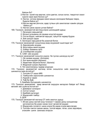 байсан бэ?
2.Настан хүний нэр мартаж, олон давтах, сольж хэлэх, тэмдэглэл эсвэл
хуанли харж ярих болсон уу?
3. Настан хотоор явахдаа эсвэл машин жолоодож байхдаа төөрж,
будилж байна уу?
4.Настан өөртөө үйлчлэх, өдөр тутмын үйл ажиллагааг хэвийн үйлдэж
байна уу?
5. Настан шөнө хэрхэн унтаж байна?
169. Тэнэгрэл, зөнөгрөлтэй өвчтөнд илрэх шинжүүдийг дурьд:
1. Орчиндоо харьцаатай
2. Богино хугацааны ой санамж илүүтэй муудах
3. Сэтгэн бодох, нийгэмтэй харьцах, гүйцэтгэх чадвар буурах
4. Хий үзэгдэл харах
5. Орчиндоо харьцаагүй ба ухаангүй болох
170. Тэнэгрэл зөнөгрөлийг оношлоход ямар асуумжийг ашигладаг вэ?
А. Карновскийн асуумж
В. Фолстейны мини асуумж
С. Роберт Бакмены арга
Д. Спилбергийн асуумж
Е. САМ –ийн асуумж
171. Тэнэгрэл зөнөгрөлийг оношлох үндсэн ба туслах шинжүүд юу вэ?
1. Ой санамж муудах (Amnesia)
2. Хэл яриа муудах (Aphasia)
3. Хөдөлгөөн хөшингө болох (Apraxia)
4. Мэдрэхүй сулрах (Agnosia)
5. Үйл ажиллагааны чадвар алдагдах
172. Тэнэгрэл зөнөгрөлтэй настанд ялган оношлогоо хийх зорилгоор ямар
шинжилгээ хийх ѐстой вэ?
1. Толгойн СТ эсвэл MRI
2. Тэмбүүгийн серологийн шинжилгээ
3. Нүдний уг харах
4. ТЦБ ба ЗЦБ
5. Бамбайн булчирхайн шинжилгээ
173. Тэнэгрэл зөнөгрөлийг ямар өвчинтэй эндүүрэх магадлал байдаг вэ? Ямар
өвчнийг эмч үгүйсгэх ѐстой вэ?
1. Дэмийрэл солиорол
2. Сэтгэл гутрал
3. Бамбайн дутагдал
4. Мэдэрлийн тэмбүү
5. ДОХ
175. Тэнэгрэл зөнөгрөлтэй настанд СТ хийх заалтыг дурьд:
1. 60-аас дээш настай хүнд тэнэгрэл 1 сараас доош хугацаагаар
үргэлжилсэн ба ухаан санаа гэнэт эрчимтэй муудах
2. Мэдэрлийн голомтот шинж илрэх ба хараа огцом өөрчлөгдөх
3. Толгойн гэмтэл саяхан авсан, толгой өвдөх, татах, шээс задгайрах,
атаксийн шинж саяхнаас илэрсэн
 