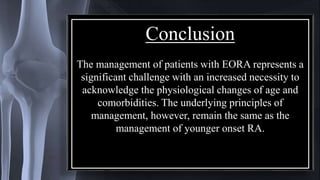 Conclusion
The management of patients with EORA represents a
significant challenge with an increased necessity to
acknowledge the physiological changes of age and
comorbidities. The underlying principles of
management, however, remain the same as the
management of younger onset RA.
 