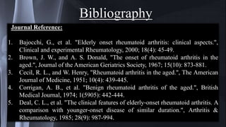Bibliography
Journal Reference:
1. Bajocchi, G., et al. "Elderly onset rheumatoid arthritis: clinical aspects.",
Clinical and experimental Rheumatology, 2000; 18(4): 45-49.
2. Brown, J. W., and A. S. Donald, "The onset of rheumatoid arthritis in the
aged.", Journal of the American Geriatrics Society, 1967; 15(10): 873-881.
3. Cecil, R. L., and W. Henry, "Rheumatoid arthritis in the aged.", The American
Journal of Medicine, 1951; 10(4): 439-445.
4. Corrigan, A. B., et al. "Benign rheumatoid arthritis of the aged.", British
Medical Journal, 1974; 1(5905): 442-444.
5. Deal, C. L., et al. "The clinical features of elderly‐onset rheumatoid arthritis. A
comparison with younger‐onset disease of similar duration.", Arthritis &
Rheumatology, 1985; 28(9): 987-994.
 