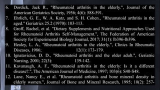 6. Dordick, Jack R., "Rheumatoid arthritis in the elderly.", Journal of the
American Geriatrics Society, 1956; 4(6): 588-591.
7. Ehrlich, G. E., W. A. Katz, and S. H. Cohen., "Rheumatoid arthritis in the
aged." Geriatrics 25.2 (1970): 103-113.
8. Groff, Rachel, et al. "Dietary Supplements and Nutritional Approaches Used
for Rheumatoid Arthritis Self-Management.", The Federation of American
Society for Experimental Biology Journal, 2017; 31(1): lb396-lb396.
9. Healey, L. A., "Rheumatoid arthritis in the elderly.", Clinics In Rheumatic
Diseases, 1986; 12(1): 173-179.
10. Ignatavicius, D. D., "Rheumatoid arthritis and the older adult.", Geriatric
Nursing, 2001; 22(3): 139-142.
11. Kavanaugh, A. F., "Rheumatoid arthritis in the elderly: Is it a different
disease?.", The American Journal of Medicine, 1997; 103(6): S40-S48.
12. Lane, Nancy E., et al. "Rheumatoid arthritis and bone mineral density in
elderly women.", Journal of Bone and Mineral Research, 1995; 10(2): 257-
263.
 