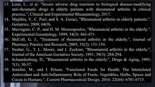 13. Leon, L., et al. "Severe adverse drug reactions to biological disease-modifying
anti-rheumatic drugs in elderly patients with rheumatoid arthritis in clinical
practice.", Clinical and Experimental Rheumatology, 2017.
14. Majithia, V., C. Peel, and S. A. Geraci, "Rheumatoid arthritis in elderly patients.",
Geriatrics, 2009; 64(9).
15. Mavragani, C. P., and H. M. Moutsopoulos, "Rheumatoid arthritis in the elderly.",
Experimental Gerontology, 1999; 34(3): 463-471.
16. McColl, G. J., "Treatment of rheumatoid arthritis in the elderly.", Journal of
Pharmacy Practice and Research, 2005; 35(2): 151-154.
17. Nesher, G., T. L. Moore, and J. Zuckner, "Rheumatoid arthritis in the elderly.",
Journal of the American Geriatrics Society, 1991; 39(3): 284-294.
18. Schaardenburg, D., "Rheumatoid arthritis in the elderly.", Drugs & Aging, 1995;
7(1): 30-37.
19. Serafini, M., and I. Peluso, "Functional Foods for Health: The Interrelated
Antioxidant and Anti-Inflammatory Role of Fruits, Vegetables, Herbs, Spices and
Cocoa in Humans.", Current Pharmaceutical Design, 2016; 22(44): 6701-6715.
 