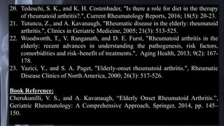 20. Tedeschi, S. K., and K. H. Costenbader, "Is there a role for diet in the therapy
of rheumatoid arthritis?.", Current Rheumatology Reports, 2016; 18(5): 20-23.
21. Tutuncu, Z., and A. Kavanaugh, "Rheumatic disease in the elderly: rheumatoid
arthritis.", Clinics in Geriatric Medicine, 2005; 21(3): 513-525.
22. Woodworth, T., V. Ranganath, and D. E. Furst, "Rheumatoid arthritis in the
elderly: recent advances in understanding the pathogenesis, risk factors,
comorbidities and risk–benefit of treatments.", Aging Health, 2013; 9(2): 167-
178.
23. Yazici, Y., and S. A. Paget, "Elderly-onset rheumatoid arthritis.", Rheumatic
Disease Clinics of North America, 2000; 26(3): 517-526.
Book Reference:
Cherukunilli, V. S., and A. Kavanaugh, “Elderly Onset Rheumatoid Arthritis.”,
Geriatric Rheumatology: A Comprehensive Approach, Springer, 2014, pp. 145–
150.
 