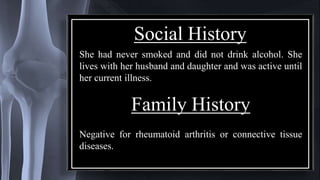 Social History
She had never smoked and did not drink alcohol. She
lives with her husband and daughter and was active until
her current illness.
Family History
Negative for rheumatoid arthritis or connective tissue
diseases.
 