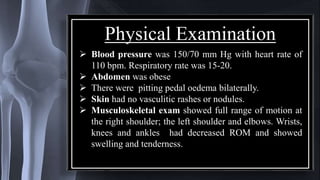 Physical Examination
 Blood pressure was 150/70 mm Hg with heart rate of
110 bpm. Respiratory rate was 15-20.
 Abdomen was obese
 There were pitting pedal oedema bilaterally.
 Skin had no vasculitic rashes or nodules.
 Musculoskeletal exam showed full range of motion at
the right shoulder; the left shoulder and elbows. Wrists,
knees and ankles had decreased ROM and showed
swelling and tenderness.
 