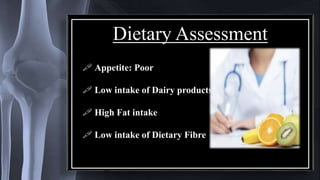 Dietary Assessment
 Appetite: Poor
 Low intake of Dairy products
 High Fat intake
 Low intake of Dietary Fibre
 