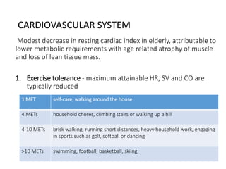 CARDIOVASCULAR SYSTEM
Modest decrease in resting cardiac index in elderly, attributable to
lower metabolic requirements with age related atrophy of muscle
and loss of lean tissue mass.
1. Exercise tolerance - maximum attainable HR, SV and CO are
typically reduced
1 MET self-care, walking around the house
4 METs household chores, climbing stairs or walking up a hill
4-10 METs brisk walking, running short distances, heavy household work, engaging
in sports such as golf, softball or dancing
>10 METs swimming, football, basketball, skiing
 