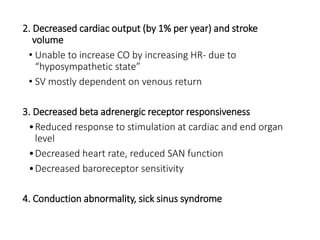 2. Decreased cardiac output (by 1% per year) and stroke
volume
• Unable to increase CO by increasing HR- due to
“hyposympathetic state”
• SV mostly dependent on venous return
3. Decreased beta adrenergic receptor responsiveness
•Reduced response to stimulation at cardiac and end organ
level
•Decreased heart rate, reduced SAN function
•Decreased baroreceptor sensitivity
4. Conduction abnormality, sick sinus syndrome
 