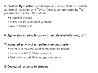 5. Diastolic Dysfunction- physiologic or preclinical state in which
abnormal relaxation and LV stiffness is compensated by LA
pressure to maintain LV preload.
• Structural changes
• Stiffer and less complaint ventricles
• Loss of ‘atrial kick’
6. Age related arteriosclerosis – chronic elevated afterload, LVH
7. Increased activity of sympathetic nervous system
• Increase in the amount of norepinephrine release.
• Increase in SVR (0.5% increase/yr).
• Slightly increased Alpha receptor response.
8. Decreased response to atropine
 