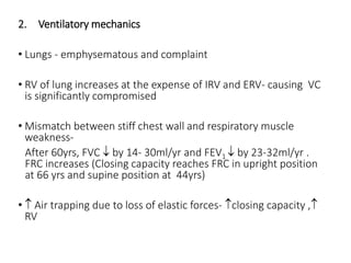 2. Ventilatory mechanics
• Lungs - emphysematous and complaint
• RV of lung increases at the expense of IRV and ERV- causing VC
is significantly compromised
• Mismatch between stiff chest wall and respiratory muscle
weakness-
After 60yrs, FVC  by 14- 30ml/yr and FEV1  by 23-32ml/yr .
FRC increases (Closing capacity reaches FRC in upright position
at 66 yrs and supine position at 44yrs)
•  Air trapping due to loss of elastic forces- closing capacity ,
RV
 