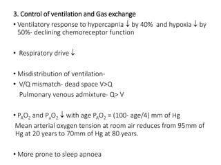 3. Control of ventilation and Gas exchange
• Ventilatory response to hypercapnia  by 40% and hypoxia  by
50%- declining chemoreceptor function
• Respiratory drive 
• Misdistribution of ventilation-
• V/Q mismatch- dead space V>Q
Pulmonary venous admixture- Q> V
• PAO2 and PaO2  with age PAO2 = (100- age/4) mm of Hg
Mean arterial oxygen tension at room air reduces from 95mm of
Hg at 20 years to 70mm of Hg at 80 years.
• More prone to sleep apnoea
 