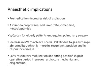 Anaesthetic implications
• Premedication- increases risk of aspiration
• Aspiration prophylaxis- sodium citrate, cimetidine,
metoclopramide
• V/Q scan for elderly patients undergoing pulmonary surgery
• Increase in MV to achieve normal PaCO2 due to gas exchange
abnormality , which is more in recumbent position and in
respiratory disease.
• Early respiratory mobilization and sitting position in post
operative period improves respiratory mechanics and
oxygenation.
 
