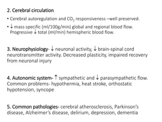 2. Cerebral circulation
• Cerebral autoregulation and CO2 responsiveness –well preserved.
•  mass-specific (ml/100g/min) global and regional blood flow.
Progressive  total (ml/min) hemispheric blood flow.
3. Neurophysiology-  neuronal activity,  brain-spinal cord
neurotransmitter activity. Decreased plasticity, impaired recovery
from neuronal injury
4. Autonomic system-  sympathetic and  parasympathetic flow.
Common problems- hypothermia, heat stroke, orthostatic
hypotension, syncope
5. Common pathologies- cerebral atherosclerosis, Parkinson’s
disease, Alzheimer’s disease, delirium, depression, dementia
 