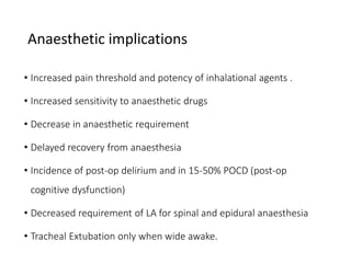 Anaesthetic implications
• Increased pain threshold and potency of inhalational agents .
• Increased sensitivity to anaesthetic drugs
• Decrease in anaesthetic requirement
• Delayed recovery from anaesthesia
• Incidence of post-op delirium and in 15-50% POCD (post-op
cognitive dysfunction)
• Decreased requirement of LA for spinal and epidural anaesthesia
• Tracheal Extubation only when wide awake.
 