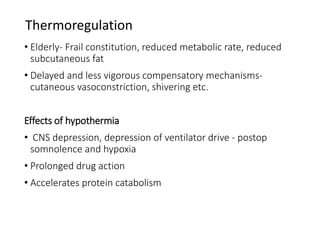 Thermoregulation
• Elderly- Frail constitution, reduced metabolic rate, reduced
subcutaneous fat
• Delayed and less vigorous compensatory mechanisms-
cutaneous vasoconstriction, shivering etc.
Effects of hypothermia
• CNS depression, depression of ventilator drive - postop
somnolence and hypoxia
• Prolonged drug action
• Accelerates protein catabolism
 
