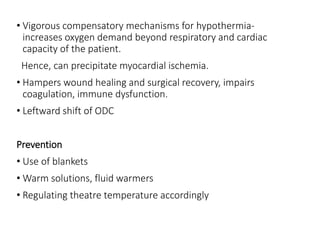• Vigorous compensatory mechanisms for hypothermia-
increases oxygen demand beyond respiratory and cardiac
capacity of the patient.
Hence, can precipitate myocardial ischemia.
• Hampers wound healing and surgical recovery, impairs
coagulation, immune dysfunction.
• Leftward shift of ODC
Prevention
• Use of blankets
• Warm solutions, fluid warmers
• Regulating theatre temperature accordingly
 