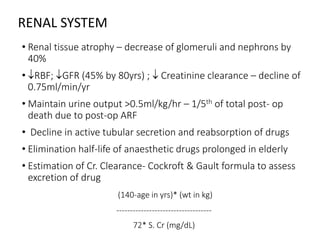 RENAL SYSTEM
• Renal tissue atrophy – decrease of glomeruli and nephrons by
40%
• RBF; GFR (45% by 80yrs) ;  Creatinine clearance – decline of
0.75ml/min/yr
• Maintain urine output >0.5ml/kg/hr – 1/5th of total post- op
death due to post-op ARF
• Decline in active tubular secretion and reabsorption of drugs
• Elimination half-life of anaesthetic drugs prolonged in elderly
• Estimation of Cr. Clearance- Cockroft & Gault formula to assess
excretion of drug
(140-age in yrs)* (wt in kg)
-----------------------------------
72* S. Cr (mg/dL)
 