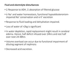 Fluid and electrolyte disturbances
•  Response to ADH,  absorption of filtered glucose
•  Na+ and water homeostasis, functional hypoaldosteronism-
impaired Na+ conservation and  K+ excretion
• Response to fluid loading and dehydration impaired.
• Loss of water of >2kg is significant
• In water depletion, rapid replacement might result in cerebral
edema. Hence, half deficit infused over 24hrs and rest half
over next 24-48hrs
• Volume overload can occur due to functional impairment of
diluting segment of nephrons
• Decreased acid excretion.
 