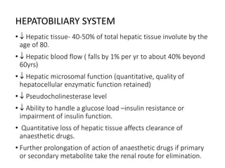 HEPATOBILIARY SYSTEM
•  Hepatic tissue- 40-50% of total hepatic tissue involute by the
age of 80.
•  Hepatic blood flow ( falls by 1% per yr to about 40% beyond
60yrs)
•  Hepatic microsomal function (quantitative, quality of
hepatocellular enzymatic function retained)
•  Pseudocholinesterase level
•  Ability to handle a glucose load –insulin resistance or
impairment of insulin function.
• Quantitative loss of hepatic tissue affects clearance of
anaesthetic drugs.
• Further prolongation of action of anaesthetic drugs if primary
or secondary metabolite take the renal route for elimination.
 