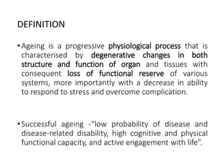 DEFINITION
•Ageing is a progressive physiological process that is
characterised by degenerative changes in both
structure and function of organ and tissues with
consequent loss of functional reserve of various
systems, more importantly with a decrease in ability
to respond to stress and overcome complication.
•Successful ageing -“low probability of disease and
disease-related disability, high cognitive and physical
functional capacity, and active engagement with life”.
 