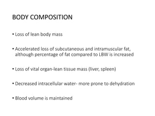 BODY COMPOSITION
• Loss of lean body mass
• Accelerated loss of subcutaneous and intramuscular fat,
although percentage of fat compared to LBW is increased
• Loss of vital organ-lean tissue mass (liver, spleen)
• Decreased intracellular water- more prone to dehydration
• Blood volume is maintained
 