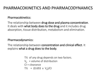 PHARMACOKINETICS AND PHARMACODYNAMICS
Pharmacokinetics:
The relationship between drug dose and plasma concentration.
It deals with what body does to the drug and it includes drug
absorption, tissue distribution, metabolism and elimination.
Pharmacodynamics:
The relationship between concentration and clinical effect. It
explains what a drug does to the body.
T½ of any drug depends on two factors.
Vd = volume of distribution
CI = clearance
T½ = (0.693 x Vd)/CI
 