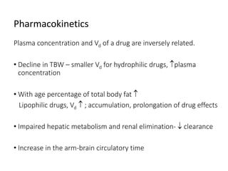 Pharmacokinetics
Plasma concentration and Vd of a drug are inversely related.
• Decline in TBW – smaller Vd for hydrophilic drugs, plasma
concentration
• With age percentage of total body fat 
Lipophilic drugs, Vd  ; accumulation, prolongation of drug effects
• Impaired hepatic metabolism and renal elimination-  clearance
• Increase in the arm-brain circulatory time
 