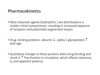 • Most induction agents (hydrophilic ) are distributed in a
smaller initial compartment, resulting in increased exposure
of receptors and potentially augmented impact.
• Drug- binding proteins- albumin  , alpha-1 glycoprotein 
with age.
• Qualitative changes in these proteins alters drug-binding and
result in  free fraction in circulation, which affects clearance,
Vd and apparent potency.
Pharmacokinetics
 