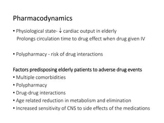 Pharmacodynamics
• Physiological state-  cardiac output in elderly
Prolongs circulation time to drug effect when drug given IV
• Polypharmacy - risk of drug interactions
Factors predisposing elderly patients to adverse drug events
• Multiple comorbidities
• Polypharmacy
• Drug-drug interactions
• Age related reduction in metabolism and elimination
• Increased sensitivity of CNS to side effects of the medications
 
