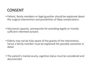 CONSENT
• Patient, family members or legal guardian should be explained about
the surgical intervention and possibilities of likely complications.
• Decisional capacity- prerequisite for providing legally or morally
sufficient informed consent.
• Elderly may not be fully aware of the gravity of the intervention,
hence a family member must be explained the possible outcomes in
detail.
• The patient’s mental acuity, cognitive status must be considered and
documented
 