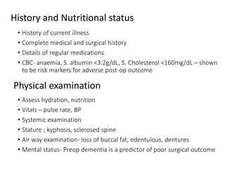 History and Nutritional status
• History of current illness
• Complete medical and surgical history
• Details of regular medications
• CBC- anaemia, S. albumin <3.2g/dL, S. Cholesterol <160mg/dL – shown
to be risk markers for adverse post-op outcome
• Assess hydration, nutrition
• Vitals – pulse rate, BP
• Systemic examination
• Stature ; kyphosis, sclerosed spine
• Air way examination- loss of buccal fat, edentulous, dentures
• Mental status- Preop dementia is a predictor of poor surgical outcome
Physical examination
 