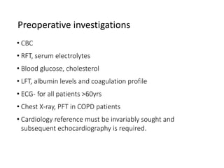 Preoperative investigations
• CBC
• RFT, serum electrolytes
• Blood glucose, cholesterol
• LFT, albumin levels and coagulation profile
• ECG- for all patients >60yrs
• Chest X-ray, PFT in COPD patients
• Cardiology reference must be invariably sought and
subsequent echocardiography is required.
 